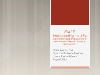 Part II
Implementing the 4 Rs:
Moving Forward and Defining a
New Model of Health Science
Librarianship
Elaine Martin, D.A.
Director of Library Services
Lamar Soutter Library
August 2013
 