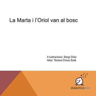 La Marta i l’Oriol van al bosc
Il·lustracions: Sergi Díez
Idea: Teresa Creus Solà
 