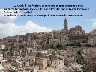 La ciudad de Matera es conocida en todo el mundo por los
históricos barrios Sassi, reconocidos por la UNESCO en 1993 como Patrimonio
Cultural de la Humanidad.
Se extiende al borde de un barranco profundo, en medio de una meseta
http://blog-italia.com/
 