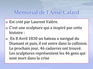 Mémorial de l’Anse Cafard
 Est créé par Laurent Valère.
 C’est une sculpture qui a inspiré par cette
histoire :
 En 8 Avril 1830 un bateau a navigué du
Diamant et puis, il est entre dans la collision.
Le prochain jour, 46 cadavres ont trouvé.
Les sculptures représentent les 46 gens qui
sont mort dans la crise
 