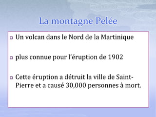 La montagne Pelée
 Un volcan dans le Nord de la Martinique
 plus connue pour l’éruption de 1902
 Cette éruption a détruit la ville de Saint-
Pierre et a causé 30,000 personnes à mort.
 