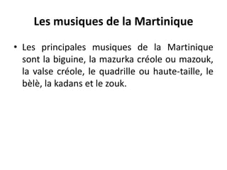 Les musiques de la Martinique
• Les principales musiques de la Martinique
sont la biguine, la mazurka créole ou mazouk,
la valse créole, le quadrille ou haute-taille, le
bèlè, la kadans et le zouk.
 