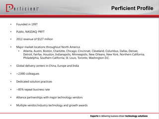 Perficient Profile
•

Founded in 1997

•

Public, NASDAQ: PRFT

•

2012 revenue of $327 million

•

Major market locations throughout North America
• Atlanta, Austin, Boston, Charlotte, Chicago, Cincinnati, Cleveland, Columbus, Dallas, Denver,
Detroit, Fairfax, Houston, Indianapolis, Minneapolis, New Orleans, New York, Northern California,
Philadelphia, Southern California, St. Louis, Toronto, Washington D.C.

•

Global delivery centers in China, Europe and India

•

~2,000 colleagues

•

Dedicated solution practices

•

~85% repeat business rate

•

Alliance partnerships with major technology vendors

•

Multiple vendor/industry technology and growth awards

 