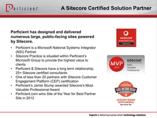 A Sitecore Certified Solution Partner

Perficient has designed and delivered
numerous large, public-facing sites powered
by Sitecore.
•
•
•
•
•

•

Perficient is a Microsoft National Systems Integrator
(NSI) Partner
Sitecore Practice is situated within Perficient’s
Microsoft Group to provide the highest value to
clients
Perficient & Sitecore have a long term relationship;
25+ Sitecore certified consultants
One of less than 20 partners with Sitecore Customer
Engagement Platform (CEP) certification
Perficient’s Jamie Stump awarded Sitecore’s Most
Valuable Professional Award
Perficient.com wins Site of the Year for Best Partner
Site in 2012

 