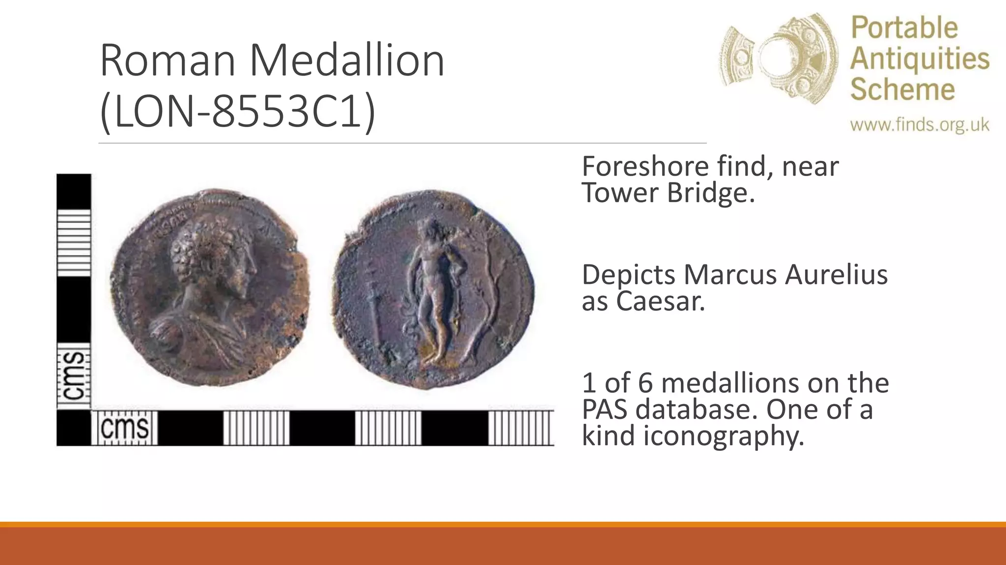 Roman Medallion
(LON-8553C1)
Foreshore find, near
Tower Bridge.
Depicts Marcus Aurelius
as Caesar.
1 of 6 medallions on the
PAS database. One of a
kind iconography.
 