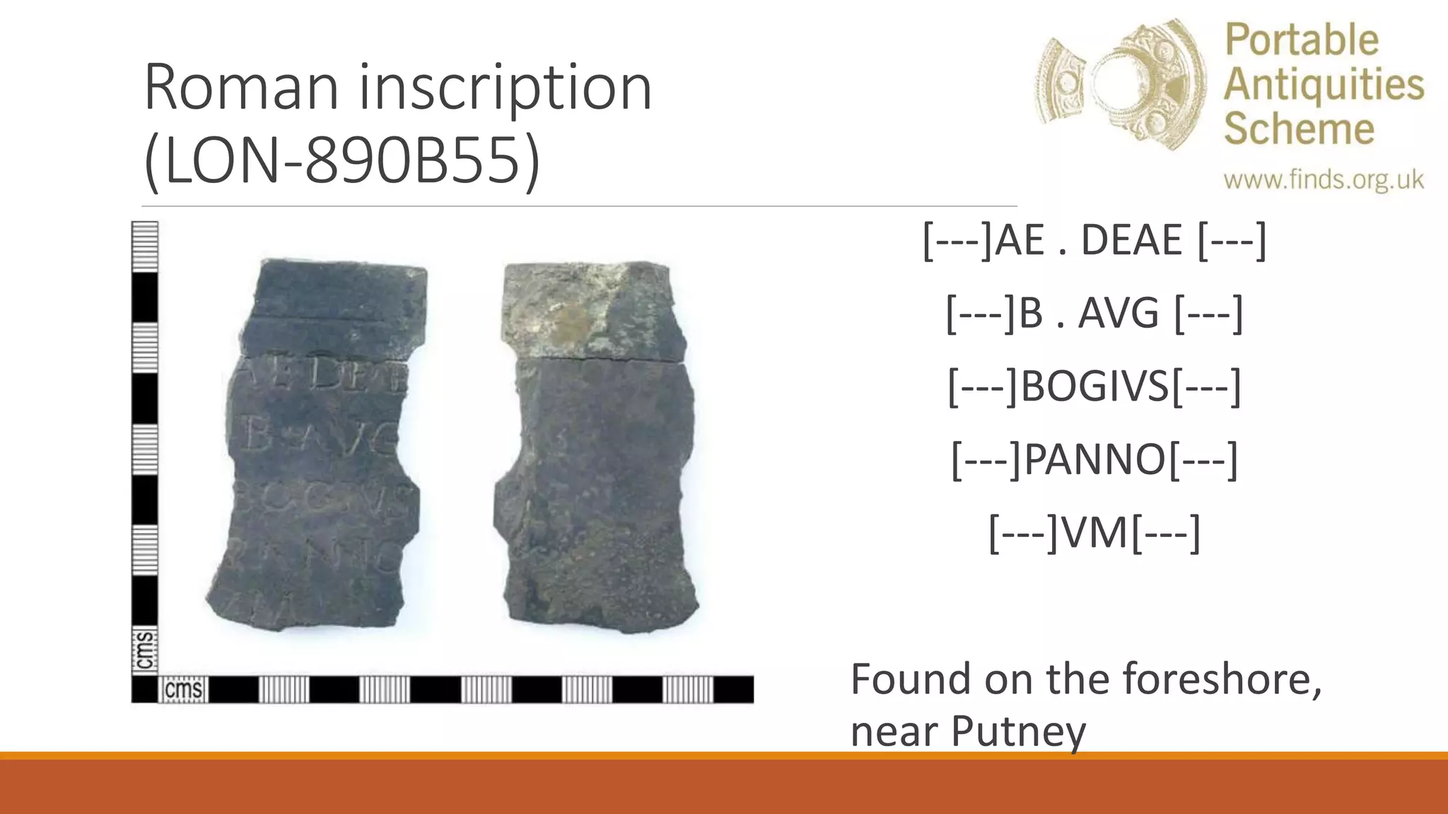 Roman inscription
(LON-890B55)
[---]AE . DEAE [---]
[---]B . AVG [---]
[---]BOGIVS[---]
[---]PANNO[---]
[---]VM[---]
Found on the foreshore,
near Putney
 