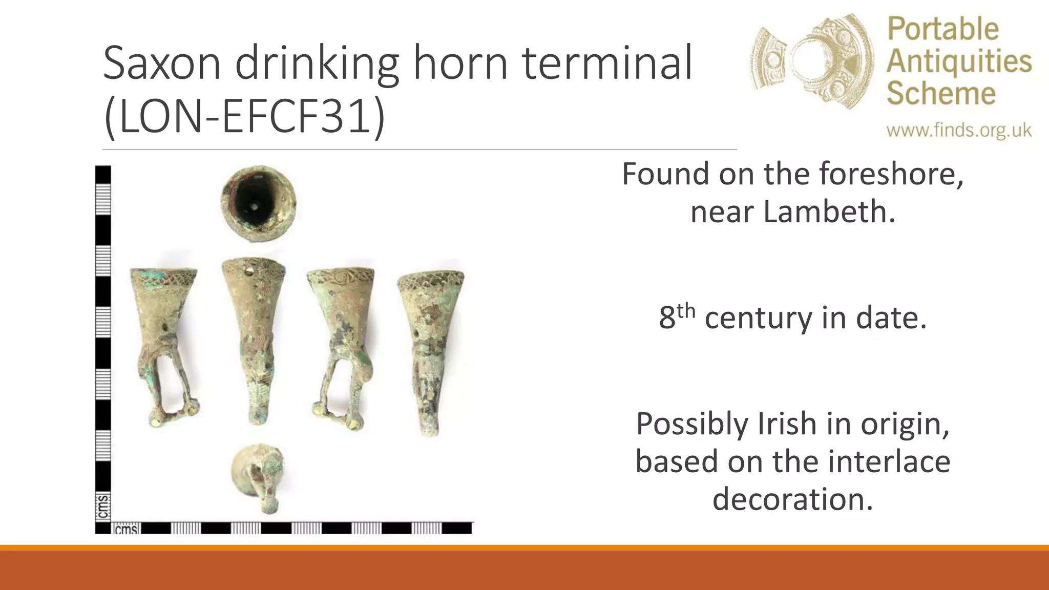 Saxon drinking horn terminal
(LON-EFCF31)
Found on the foreshore,
near Lambeth.
8th century in date.
Possibly Irish in origin,
based on the interlace
decoration.
 