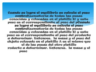 Cuando se logra el equilibrio se calcula el peso
     control(sumatoria de todas las pesas
  conocidas y colocadas en el platillo B) y este
peso es el correspondiente al peso del pCuando
     se logra el equilibrio se calcula el peso
     control(sumatoria de todas las pesas
  conocidas y colocadas en el platillo B) y este
peso es el correspondiente al peso del producto
a determinar. Entonces, la masa y el peso del
objeto colocado en el platillo A es el mismo que
         el de las pesas del otro platillo
roducto a determinar. Entonces, la masa y el
        peso del objeto colocado en el platillo A es el mismo que el de las pesas del otro platillo
 