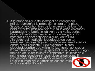 A la mañana siguiente, personal de inteligencia militar, reunieron a la población entera en la plaza. Separaron a los hombres de las mujeres y de los niños para evitar traumas sicológicos y los llevaron en grupos separados a la iglesia, el convento y a varias casas. Durante la mañana, procedieron a interrogar, a los hombres sin hacer distinción alguna, entre ellos.  Alrededor del mediodía, los delvolvieron con sus familiares. Después de pasar la noche encerrados en las casas, el día siguiente, 11 de diciembre, fueron ejecutados deliberada y sistemáticamente, por grupos. Primero fueron torturados y ejecutados los hombres, luego fueron ejecutadas mujeres y, finalmente, los niños en el mismo lugar donde se encontraban encerrados. El número de víctimas identificadas excedió de doscientas. La cifra aumenta si se toman en cuenta las demás víctimas no identificadas.