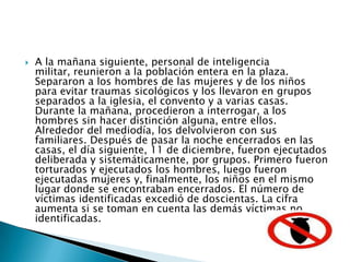 A la mañana siguiente, personal de inteligencia militar, reunieron a la población entera en la plaza. Separaron a los hombres de las mujeres y de los niños para evitar traumas sicológicos y los llevaron en grupos separados a la iglesia, el convento y a varias casas. Durante la mañana, procedieron a interrogar, a los hombres sin hacer distinción alguna, entre ellos. Alrededor del mediodía, los delvolvieron con sus familiares. Después de pasar la noche encerrados en las casas, el día siguiente, 11 de diciembre, fueron ejecutados deliberada y sistemáticamente, por grupos. Primero fueron torturados y ejecutados los hombres, luego fueron ejecutadas mujeres y, finalmente, los niños en el mismo lugar donde se encontraban encerrados. El número de víctimas identificadas excedió de doscientas. La cifra aumenta si se toman en cuenta las demás víctimas no identificadas.
