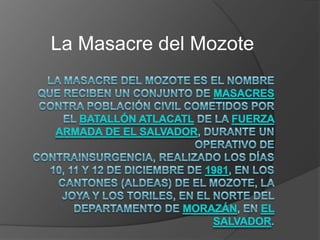 La Masacre del Mozote La Masacre del Mozote es el nombre que reciben un conjunto de masacres contra población civil cometidos por el Batallón Atlacatl de la Fuerza Armada de El Salvador, durante un operativo de contrainsurgencia, realizado los días 10, 11 y 12 de diciembre de 1981, en los cantones (aldeas) de El Mozote, La Joya y Los Toriles, en el norte del departamento de Morazán, en El Salvador. 
