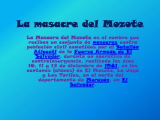 La masacre del Mozote  La Masacre del Mozote es el nombre que reciben un conjunto de masacres contra población civil cometidos por el Batallón Atlacatl de la Fuerza Armada de El Salvador, durante un operativo de contrainsurgencia, realizado los días 10, 11 y 12 de diciembre de 1981, en los cantones (aldeas) de El Mozote, La Joya y Los Toriles, en el norte del departamento de Morazán, en El Salvador. 