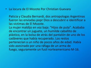La locura de El Mozote Por Christian GuevaraPaticia y Claudia Bernardi, dos antropologas Argentinas fueron las enviadas popr Dios a descubrir e identificar a las victimas de El Mozote.La mujer maldijo en voz baja: "Hijos de puta". Acababa de encontrar un juguete, un humilde caballito de plástico, en la bolsa de atrás del pantalón de uno de los cadáveres que había recuperado. Los restos pertenecían a un niño de pocos años de edad. Había sido asesinado por una ráfaga de un arma de fuego, seguramente un fusil norteamericano M-16.