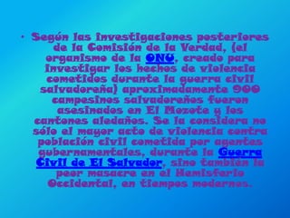 Según las investigaciones posteriores de la Comisión de la Verdad, (el organismo de la ONU, creado para investigar los hechos de violencia cometidos durante la guerra civil salvadoreña) aproximadamente 900 campesinos salvadoreños fueron asesinados en El Mozote y los cantones aledaños. Se la considera no sólo el mayor acto de violencia contra población civil cometida por agentes gubernamentales, durante la Guerra Civil de El Salvador, sino también la peor masacre en el Hemisferio Occidental, en tiempos modernos.