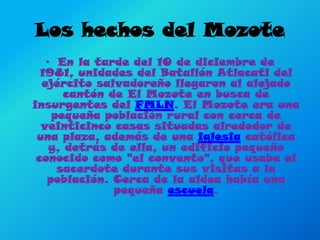 Los hechos del MozoteEn la tarde del 10 de diciembre de 1981, unidades del Batallón Atlacatl del ejército salvadoreño llegaron al alejado cantón de El Mozote en busca de insurgentes del FMLN. El Mozote era una pequeña población rural con cerca de veinticinco casas situadas alrededor de una plaza, además de una iglesia católica y, detrás de ella, un edificio pequeño conocido como "el convento", que usaba el sacerdote durante sus visitas a la población. Cerca de la aldea había una pequeña escuela. 