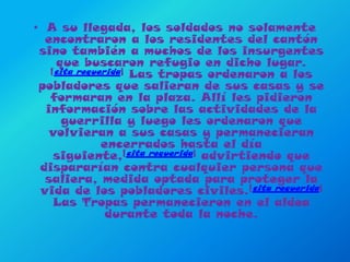 A su llegada, los soldados no solamente encontraron a los residentes del cantón sino también a muchos de los insurgentes que buscaron refugio en dicho lugar. [cita requerida] Las tropas ordenaron a los pobladores que salieran de sus casas y se formaran en la plaza. Allí les pidieron información sobre las actividades de la guerrilla y luego les ordenaron que volvieran a sus casas y permanecieran encerrados hasta el día siguiente,[cita requerida] advirtiendo que dispararían contra cualquier persona que saliera, medida optada para proteger la vida de los pobladores civiles.[cita requerida] Las Tropas permanecieron en el aldea durante toda la noche.
