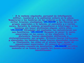A la mañana siguiente, personal de inteligencia militar, reunieron a la población entera en la plaza. Separaron a los hombres de las mujeres y de los niños para evitar traumas sicológicos [cita requerida] y los llevaron en grupos separados a la iglesia, el convento y a varias casas. Durante la mañana, procedieron a interrogar, a los hombres sin hacer distinción alguna, entre ellos. [cita requerida] Alrededor del mediodía, los delvolvieron con sus familiares. [cita requerida] Después de pasar la noche encerrados en las casas, el día siguiente, 11 de diciembre, fueron ejecutados deliberada y sistemáticamente, por grupos. Primero fueron torturados y ejecutados los hombres, luego fueron ejecutadas mujeres y, finalmente, los niños en el mismo lugar donde se encontraban encerrados. El número de víctimas identificadas excedió de doscientas. [cita requerida] La cifra aumenta si se toman en cuenta las demás víctimas no identificadas.