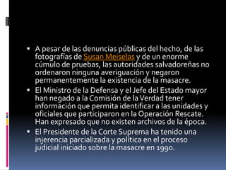 A pesar de las denuncias públicas del hecho, de las fotografías de SusanMeiselas y de un enorme cúmulo de pruebas, las autoridades salvadoreñas no ordenaron ninguna averiguación y negaron permanentemente la existencia de la masacre.El Ministro de la Defensa y el Jefe del Estado mayor han negado a la Comisión de la Verdad tener información que permita identificar a las unidades y oficiales que participaron en la Operación Rescate. Han expresado que no existen archivos de la época.El Presidente de la Corte Suprema ha tenido una injerencia parcializada y política en el proceso judicial iniciado sobre la masacre en 1990.