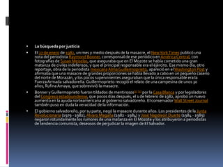 La búsqueda por justiciaEl 27 de enero de 1982, un mes y medio después de la masacre, el New York Times publicó una nota del periodista Raymond Bonner, corresponsal de ese periódico en América Central, con fotografías de SusanMeiselas, que aseguraba que en El Mozote se había cometido una gran matanza de civiles indefensos, y que el principal responsable era el éjército. Ese mismo día, otro reportaje, obra de la periodista mexicanaAlma Guillermoprieto, apareció en el Washington Post y afirmaba que una masacre de grandes proporciones se había llevado a cabo en un pequeño caserío del norte de Morazán, y los pocos supervivientes aseguraban que la única responsable era la Fuerza Armada salvadoreña. Guillermoprieto recogió el relato de una campesina de unos 30 años, Rufina Amaya, que sobrevivió la masacre.Bonner y Guillermoprieto fueron tildados de mentirosos[1][2] por la Casa Blanca y por legisladores del Congreso estadounidense, que pocos días después, el 1 de febrero de 1982, aprobó un nuevo aumento en la ayuda norteamericana al gobierno salvadoreño. El conservador Wall StreetJournal también puso en duda la veracidad de la información.El gobierno salvadoreño, por su parte, negó la masacre durante años. Los presidentes de la Junta Revolucionaria (1979 - 1982), Álvaro Magaña (1982 - 1984) y José Napoleón Duarte (1984 - 1989) negaron rotundamente los rumores de una matanza en El Mozote y los atribuyeron a periodistas de tendencia comunista, deseosos de perjudicar la imagen de El Salvador.