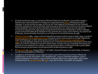 El 26 de octubre de 1990, un campesino llamado Pedro Chicas Romero, que perdió a toda su familia en la masacre, presentó una denuncia, asesorado por la ONU, ante la justicia de El Salvador. El 30 de octubre de 1990, la Oficina de Tutela legal del Arzobispado de San Salvador presentó una petición ante la Comisión Interamericana de Derechos Humanos en la que se alega la responsabilidad internacional de la República de El Salvador por violaciones a los derechos humanos de 765 personas, ejecutadas extrajudicialmente durante el operativo militar realizado por las Fuerzas Armadas de El Salvador en los cantones de La Joya y Cerro Pando y los caseríos de El Mozote, Jocote Amarillo, Ranchería y Los Toriles en el mes de diciembre de 1981.Alfredo Cristiani (1989 - 1994) continuó negando la existencia de la masacre hasta 1992, cuando el Equipo Argentino de Antropología Forense empezó a hacer excavaciones en el lugar. Altamente experimentados por su labor exhumando víctimas de la dictadura militar argentina (1976-1983), los antropólogos argentinos desenterraron numerosas osamentas y estudiaron, entre otros datos, los orificios de bala, la trayectoria de las balas, las fracturas que mostraban los huesos y la posición en que quedaron los cuerpos, y tras rigurosos análisis, corroboraron todo cuanto relató Rufina Amaya a la periodista a la periodista Alma Guillermoprieto en 1982.El 6 de marzo de 2007, Amaya falleció[3] sin haber visto justicia para sus cuatro hijos, su esposo y sus vecinos asesinados en El Mozote.El gobierno de El Salvador ya no niega la masacre, pero afirma que los archivos militares de aquella época se han extraviado o han desaparecido, y que es imposible establecer quién o quiénes ordenaron la masacre, y que aunque se lograra determinar responsables, éstos están amparados por la Ley de amnistía de 1993, y que, por lo tanto, no pueden ser juzgados.