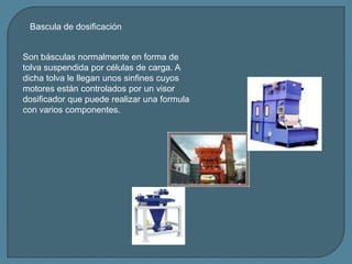 Son básculas normalmente en forma de
tolva suspendida por células de carga. A
dicha tolva le llegan unos sinfines cuyos
mo...