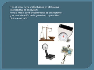P es el peso, cuya unidad básica en el Sistema
Internacional es el newton;
m es la masa, cuya unidad básica es el kilogram...