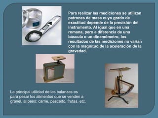 La principal utilidad de las balanzas es
para pesar los alimentos que se venden a
granel, al peso: carne, pescado, frutas,...
