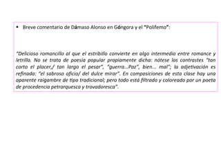 §  Breve	comentario	de	Dámaso	Alonso	en	Góngora	y	el	“Polifemo”:	
	
	
	
“Delicioso	romancillo	al	que	el	estribillo	convierte	en	algo	intermedio	entre	romance	y	
letrilla.	 No	 se	 trata	 de	 poesía	 popular	 propiamente	 dicha:	 nótese	 los	 contrastes	 “tan	
corto	 el	 placer,/	 tan	 largo	 el	 pesar”,	 “guerra...Paz”,	 bien...	 mal”;	 la	 adjeEvación	 es	
reﬁnada:	“el	sabroso	oﬁcio/	del	dulce	mirar”.	En	composiciones	de	esta	clase	hay	una	
aparente	raigambre	de	Epo	tradicional;	pero	todo	está	ﬁltrado	y	coloreado	por	un	poeta	
de	procedencia	petrarquesca	y	trovadoresca”.	
 