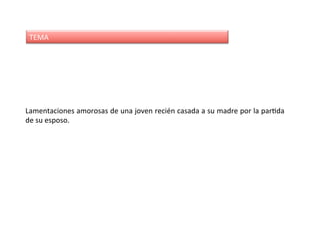 TEMA	
Lamentaciones	amorosas	de	una	joven	recién	casada	a	su	madre	por	la	parDda	
de	su	esposo.	
 