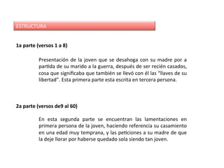 1a	parte	(versos	1	a	8)	
ESTRUCTURA	
Presentación	de	la	joven	que	se	desahoga	con	su	madre	por	a	
parDda	de	su	marido	a	la	guerra,	después	de	ser	recién	casados,	
cosa	que	signiﬁcaba	que	también	se	llevó	con	él	las	“llaves	de	su	
libertad”.	Esta	primera	parte	esta	escrita	en	tercera	persona.	
En	 esta	 segunda	 parte	 se	 encuentran	 las	 lamentaciones	 en	
primera	persona	de	la	joven,	haciendo	referencia	su	casamiento	
en	una	edad	muy	temprana,	y	las	peDciones	a	su	madre	de	que	
la	deje	llorar	por	haberse	quedado	sola	siendo	tan	joven.	
2a	parte	(versos	de9	al	60)	
 