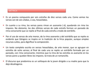 MÉTRICA	
§  Es	 un	 poema	 compuesto	 por	 seis	 estrofas	 de	 diez	 versos	 cada	 una.	 Como	 vemos	 los	
versos	son	de	seis	sílabas,	o	sea,	hexasílabos.	
§  En	 cuanto	 a	 su	 rima,	 los	 versos	 pares	 riman	 en	 asonante	 (-á),	 quedando	 sin	 rima	 los	
impares.	 No	 obstante,	 los	 dos	 úlDmos	 versos	 de	 cada	 estrofa	 forman	 un	 pareado	 de	
rima	consonante	que	se	repite	al	ﬁnal	de	cada	estrofa	a	modo	de	estribillo.	
§  Por	el	uso	de	versos	de	arte	menor,	de	la	rima	asonante	y	del	estribillo	que	se	repite	es	
evidente	 que	 Góngora	 se	 inspira	 en	 la	 tradición	 de	 la	 lírica	 popular,	 aunque	 emplee	
recursos	cultos,	para	digniﬁcar	la	composición.	
	
§  Un	 texto	 completo	 escrito	 en	 versos	 hexasílabos,	 de	 arte	 menor,	 que	 se	 agrupan	 en	
estrofas	 de	 ocho	 versos;	 al	 ﬁnal	 de	 cada	 una	 se	 repite	 un	 estribillo	 formado	 por	 un	
pareado,	con	rima	consonante;	mientras	que	la	rima	de	las	estrofas	es	asonante	en	los	
versos	pares	y	quedan	libres	los	impares.	Se	trata	de	un	romancillo.	
	
§  El	discurso	que	predomina	es	un	soliloquio	de	la	joven	dirigido	a	su	madre	para	que	la	
deje	desahogarse.	
 