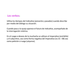 Los	verbos:	
		
UDliza	los	Dempos	del	IndicaDvo	(presente	y	pasados)	cuando	describe	
por	medio	del	diálogo	su	situación.	
		
Cuando	pasa	a	la	queja	aparece	el	futuro	de	IndicaDvo,	acompañado	de	
la	interrogación	retórica.	
	
En	el	ruego	o	deseos	de	la	muchacha	se	uDlizan	el	ImperaDvo	(estribillo)	
y	el	subjunDvo,	sea	como	forma	negaDva	del	ImperaDvo	(vv.31	–38)	sea	
como	peDción	o	ruego	(váyanse).		
 