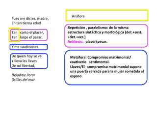 Pues	me	distes,	madre,		
En	tan	Derna	edad		
	
Tan			corto	el	placer,		
Tan			largo	el	pesar,		
	
Y	me	cauDvastes		
	
De	quien	hoy	se	va		
Y	lleva	las	llaves		
De	mi	libertad,		
	
Dejadme	llorar		
Orillas	del	mar.		
				 		
RepeJción	,	paralelismo:	de	la	misma	
estructura	sintácJca	y	morfológica	(det.+sust.
+det.+ver.)	
AnWtesis:			placer/pesar.		
Metáfora:	Compromiso	matrimonial/
cauJverio			senJmental.		
Llaves/El			compromiso	matrimonial	supone	
una	puerta	cerrada	para	la	mujer	someJda	al	
esposo.		
Anáfora	
 