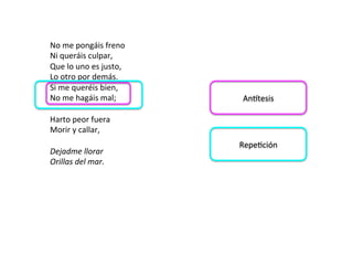 No	me	pongáis	freno		
Ni	queráis	culpar,		
Que	lo	uno	es	justo,		
Lo	otro	por	demás.		
Si	me	queréis	bien,		
No	me	hagáis	mal;		
	
Harto	peor	fuera		
Morir	y	callar,		
	
Dejadme	llorar		
Orillas	del	mar.		
Anmtesis	
RepeDción	
 