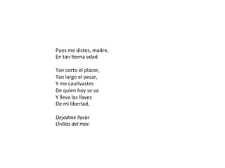 Pues	me	distes,	madre,		
En	tan	Derna	edad		
	
Tan	corto	el	placer,		
Tan	largo	el	pesar,		
Y	me	cauDvastes		
De	quien	hoy	se	va		
Y	lleva	las	llaves		
De	mi	libertad,		
	
Dejadme	llorar		
Orillas	del	mar.		
 