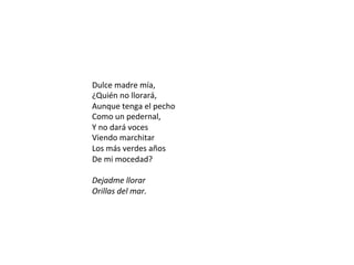 Dulce	madre	mía,		
¿Quién	no	llorará,		
Aunque	tenga	el	pecho		
Como	un	pedernal,		
Y	no	dará	voces		
Viendo	marchitar		
Los	más	verdes	años		
De	mi	mocedad?		
	
Dejadme	llorar		
Orillas	del	mar.		
	
 