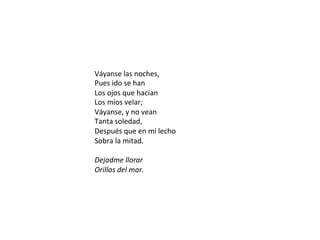 Váyanse	las	noches,	
Pues	ido	se	han		
Los	ojos	que	hacían		
Los	míos	velar;		
Váyanse,	y	no	vean		
Tanta	soledad,		
Después	que	en	mi	lecho		
Sobra	la	mitad.		
	
Dejadme	llorar		
Orillas	del	mar.	
 