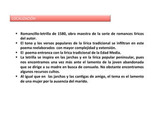 LOCALIZACIÓN	
§  Romancillo-letrilla	de	1580,	obra	maestra	de	la	serie	de	romances	líricos	
del	autor.		
§  El	tono	y	los	versos	populares	de	la	lírica	tradicional	se	inﬁltran	en	este	
poema	reelaborados		con	mayor	complejidad	y	extensión.	
§  El		poema	entronca	con	la	lírica	tradicional	de	la	Edad	Media.		
§  La	letrilla	se	inspira	en	las	jarchas	y	en	la	lírica	popular	peninsular,	pues	
nos	encontramos	una	vez	más	ante	el	lamento	de	la	joven	abandonada	
que	se	dirige	a	su	madre	en	busca	de	consuelo.	No	obstante	encontramos	
algunos	recursos	cultos.	
§  Al	igual	que	en		las	jarchas	y	las	canJgas	de	amigo,	el	tema	es	el	lamento	
de	una	mujer	por	la	ausencia	del	marido.	
 