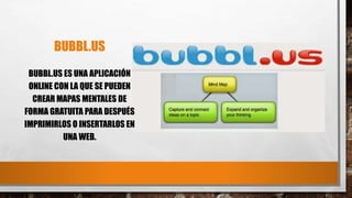 BUBBL.US
BUBBL.US ES UNA APLICACIÓN
ONLINE CON LA QUE SE PUEDEN
CREAR MAPAS MENTALES DE
FORMA GRATUITA PARA DESPUÉS
IMPRIMIRLOS O INSERTARLOS EN
UNA WEB.
 