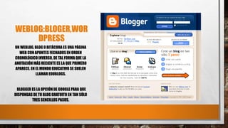 WEBLOG:BLOGER,WOR
DPRESS
UN WEBLOG, BLOG O BITÁCORA ES UNA PÁGINA
WEB CON APUNTES FECHADOS EN ORDEN
CRONOLÓGICO INVERSO, DE TAL FORMA QUE LA
ANOTACIÓN MÁS RECIENTE ES LA QUE PRIMERO
APARECE. EN EL MUNDO EDUCATIVO SE SUELEN
LLAMAR EDUBLOGS.
BLOGGER ES LA OPCIÓN DE GOOGLE PARA QUE
DISPONGAS DE TU BLOG GRATUITO EN TAN SÓLO
TRES SENCILLOS PASOS.
 