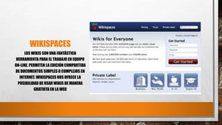 WIKISPACES
LOS WIKIS SON UNA FANTÁSTICA
HERRAMIENTA PARA EL TRABAJO EN EQUIPO
ON-LINE. PERMITEN LA EDICIÓN COMPARTIDA
DE DOCUMENTOS SIMPLES O COMPLEJOS EN
INTERNET. WIKISPACES NOS OFRECE LA
POSIBILIDAD DE USAR WIKIS DE MANERA
GRATUITA EN LA WEB
 