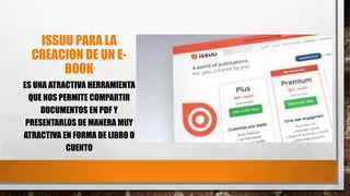 ISSUU PARA LA
CREACION DE UN E-
BOOK
ES UNA ATRACTIVA HERRAMIENTA
QUE NOS PERMITE COMPARTIR
DOCUMENTOS EN PDF Y
PRESENTARLOS DE MANERA MUY
ATRACTIVA EN FORMA DE LIBRO O
CUENTO
 