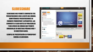 SLIDESSHARE
SLIDESHARE NOS PERMITE COMPARTIR TUS
PRESENTACIONES CON EL RESTO DEL MUNDO,
ADMITIÉNDOSE PRESENTACIONES EN
FORMATO POWERPOINT O OPENOFFICE. LAS
CONVIERTE A FLASH ANTES DE PUBLICARLAS
Y NOS OFRECE UN CÓDIGO QUE PERMITE
EMBEBERLAS EN NUESTRAS PÁGINAS WEB Y
EN NUESTROS BLOGS.
EJEMPLO DE PRESENTACIÓN EN POWERPOINT
SUBIDA A SLIDESHARE.
 
