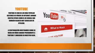 YOUTUBE
YOUTUBE ES UNO DE LOS MÁS POPULAR
GESTORES DE VÍDEOS EN INTERNET, AUNQUE
EXISTEN OTROS COMO EL DE GOOGLE QUE
TAMBIÉN RESULTA MUY SENCILLOS DE
UTILIZAR.
A CONTINUACIÓN MOSTRAMOS COMO SE
VERÍA UN VÍDEO SUBIDO PREVIAMENTE A
YOUTUBE Y EMBEBIDO EN NUESTRO BLOG.
 