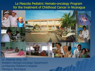 La Mascota Pediatric Hemato-oncology Program for the treatment of Childhood Cancer in Nicaragua Dr. Roberta Ortiz, MD Pediatric Hemato-oncology Department La Mascota Children’s Hospital Managua, Nicaragua 