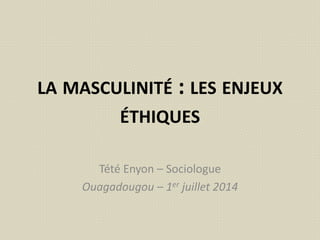 LA MASCULINITÉ : LES ENJEUX
ÉTHIQUES
Tété Enyon – Sociologue
Ouagadougou – 1er juillet 2014
 
