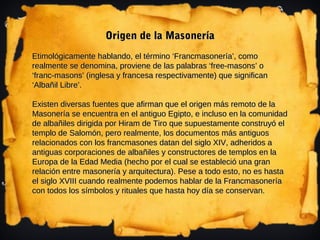 Origen de la Masonería
Etimológicamente hablando, el término ‘Francmasonería’, como
realmente se denomina, proviene de las palabras ‘free-masons’ o
‘franc-masons’ (inglesa y francesa respectivamente) que significan
‘Albañil Libre’.

Existen diversas fuentes que afirman que el origen más remoto de la
Masonería se encuentra en el antiguo Egipto, e incluso en la comunidad
de albañiles dirigida por Hiram de Tiro que supuestamente construyó el
templo de Salomón, pero realmente, los documentos más antiguos
relacionados con los francmasones datan del siglo XIV, adheridos a
antiguas corporaciones de albañiles y constructores de templos en la
Europa de la Edad Media (hecho por el cual se estableció una gran
relación entre masonería y arquitectura). Pese a todo esto, no es hasta
el siglo XVIII cuando realmente podemos hablar de la Francmasonería
con todos los símbolos y rituales que hasta hoy día se conservan.
 