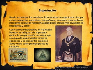 Organización

Desde un principio los miembros de la sociedad se organizaron siempre
en tres categorías: aprendices, compañeros y maestros, cada cual más
importante aunque la masonería actual posee incluso más divisiones de
importancia y poder.
Como antes mencionamos, el ‘Venerable
Maestro’ es la figura más importante
dentro de la organización masónica, que
se ocupa de las principales tomas de
decisiones y de presidir los diferentes
actos y ritos, como por ejemplo los de
iniciación.


                   →




                                          Víctor Indiano Sánchez de la Blanca. 1º Bach. ‘C’
 