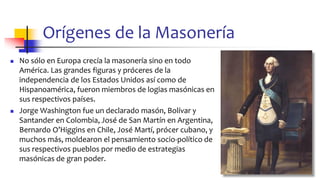 Orígenes de la Masonería
◼ No sólo en Europa crecía la masonería sino en todo
América. Las grandes figuras y próceres de la
independencia de los Estados Unidos así como de
Hispanoamérica, fueron miembros de logias masónicas en
sus respectivos países.
◼ Jorge Washington fue un declarado masón, Bolívar y
Santander en Colombia, José de San Martín en Argentina,
Bernardo O’Higgins en Chile, José Martí, prócer cubano, y
muchos más, moldearon el pensamiento socio-político de
sus respectivos pueblos por medio de estrategias
masónicas de gran poder.
10
 