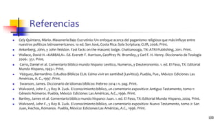 Referencias
◼ Cely Quintero, Mario. Masonería Bajo Escrutinio: Un enfoque acerca del paganismo religioso que más influye entre
nuestros políticos latinoamericanos. 1a ed. San José, Costa Rica: Sola Scriptura; CLIR, 2006. Print.
◼ Ankerberg, John, y John Weldon. Fast facts on the masonic lodge. Chattanooga, TN: ATRI Publishing, 2011. Print.
◼ Wallace, David H. «KABBALA». Ed. Everett F. Harrison, Geoffrey W. Bromiley, y Carl F. H. Henry. Diccionario de Teología
2006 : 351. Print.
◼ Carro, Daniel et al. Comentario bı́blico mundo hispano Levitico, Numeros, y Deuteronomio. 1. ed. El Paso, TX: Editorial
Mundo Hispano, 1993–. Print.
◼ Vázquez, Bernardino. Estudios Bı́blicos ELA: Cómo vivir en santidad (Levı́tico). Puebla, Pue., México: Ediciones Las
Américas, A. C., 1997. Print.
◼ Swanson, James. Diccionario de idiomas bíblicos: Hebreo 2014 : n. pag. Print.
◼ Walvoord, John F., y Roy B. Zuck. El conocimiento bíblico, un comentario expositivo: Antiguo Testamento, tomo 1:
Génesis-Números. Puebla, México: Ediciones Las Américas, A.C., 1996. Print.
◼ Bartley, James et al. Comentario bı́blico mundo hispano: Juan. 1. ed. El Paso, TX: Editorial Mundo Hispano, 2004. Print.
◼ Walvoord, John F., y Roy B. Zuck. El conocimiento bíblico, un comentario expositivo: Nuevo Testamento, tomo 2: San
Juan, Hechos, Romanos. Puebla, México: Ediciones Las Américas, A.C., 1996. Print.
100
 